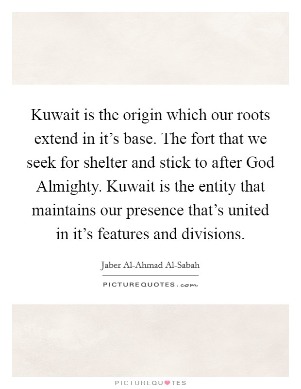 Kuwait is the origin which our roots extend in it's base. The fort that we seek for shelter and stick to after God Almighty. Kuwait is the entity that maintains our presence that's united in it's features and divisions Picture Quote #1