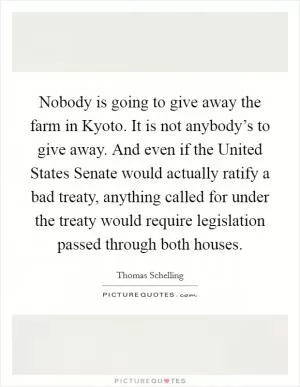Nobody is going to give away the farm in Kyoto. It is not anybody’s to give away. And even if the United States Senate would actually ratify a bad treaty, anything called for under the treaty would require legislation passed through both houses Picture Quote #1