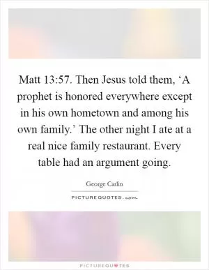 Matt 13:57. Then Jesus told them, ‘A prophet is honored everywhere except in his own hometown and among his own family.’ The other night I ate at a real nice family restaurant. Every table had an argument going Picture Quote #1