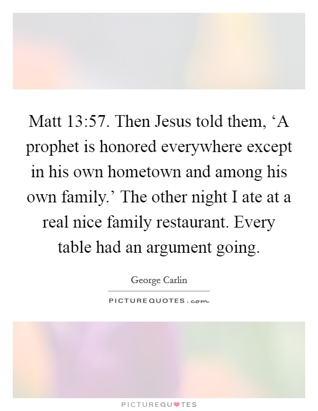 Matt 13:57. Then Jesus told them, ‘A prophet is honored everywhere except in his own hometown and among his own family.' The other night I ate at a real nice family restaurant. Every table had an argument going Picture Quote #1