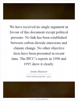 We have received no single argument in favour of this document except political pressure. No link has been established between carbon dioxide emissions and climate change. No other objective facts have been presented in recent time. The IPCC’s reports in 1990 and 1995 show it clearly Picture Quote #1