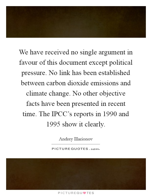 We have received no single argument in favour of this document except political pressure. No link has been established between carbon dioxide emissions and climate change. No other objective facts have been presented in recent time. The IPCC's reports in 1990 and 1995 show it clearly Picture Quote #1