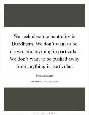 We seek absolute neutrality in Buddhism. We don’t want to be drawn into anything in particular. We don’t want to be pushed away from anything in particular Picture Quote #1