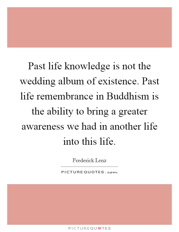 Past life knowledge is not the wedding album of existence. Past life remembrance in Buddhism is the ability to bring a greater awareness we had in another life into this life Picture Quote #1