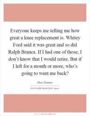 Everyone keeps me telling me how great a knee replacement is. Whitey Ford said it was great and so did Ralph Branca. If I had one of those, I don’t know that I would retire. But if I left for a month or more, who’s going to want me back? Picture Quote #1