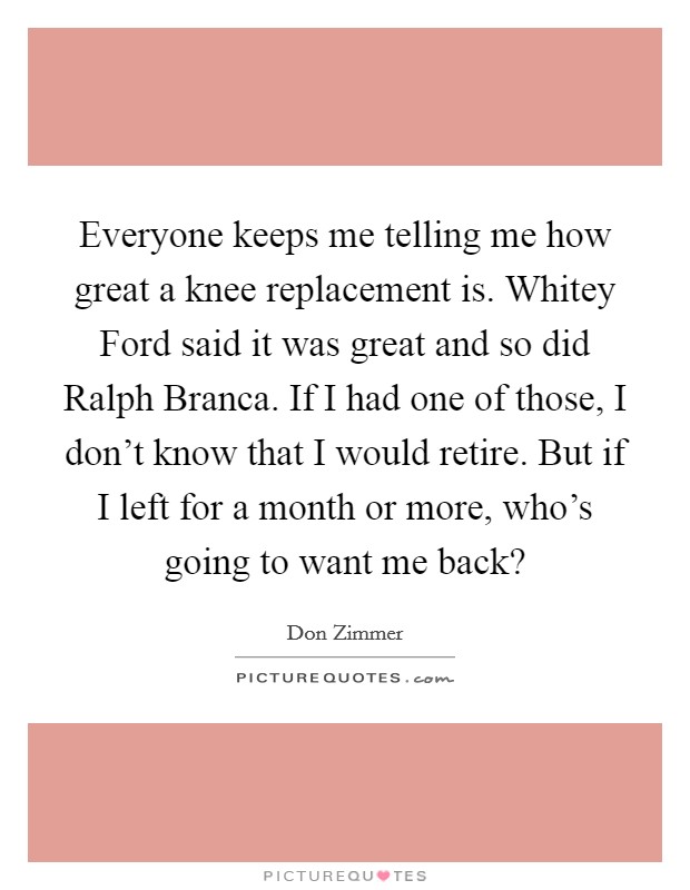 Everyone keeps me telling me how great a knee replacement is. Whitey Ford said it was great and so did Ralph Branca. If I had one of those, I don't know that I would retire. But if I left for a month or more, who's going to want me back? Picture Quote #1