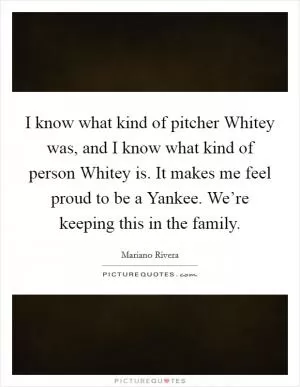 I know what kind of pitcher Whitey was, and I know what kind of person Whitey is. It makes me feel proud to be a Yankee. We’re keeping this in the family Picture Quote #1