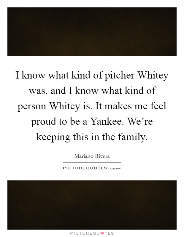 I know what kind of pitcher Whitey was, and I know what kind of person Whitey is. It makes me feel proud to be a Yankee. We're keeping this in the family Picture Quote #1