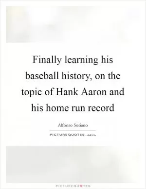 Finally learning his baseball history, on the topic of Hank Aaron and his home run record Picture Quote #1