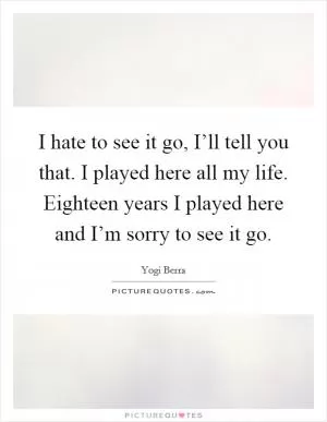 I hate to see it go, I’ll tell you that. I played here all my life. Eighteen years I played here and I’m sorry to see it go Picture Quote #1