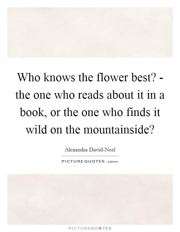 Who knows the flower best? - the one who reads about it in a book, or the one who finds it wild on the mountainside? Picture Quote #1