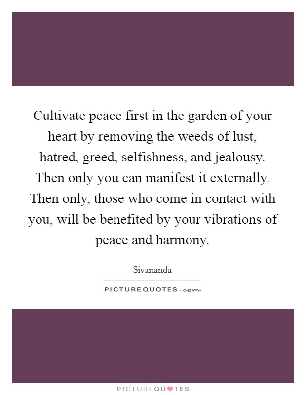 Cultivate peace first in the garden of your heart by removing the weeds of lust, hatred, greed, selfishness, and jealousy. Then only you can manifest it externally. Then only, those who come in contact with you, will be benefited by your vibrations of peace and harmony Picture Quote #1