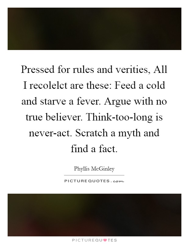 Pressed for rules and verities, All I recolelct are these: Feed a cold and starve a fever. Argue with no true believer. Think-too-long is never-act. Scratch a myth and find a fact Picture Quote #1
