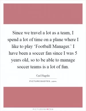 Since we travel a lot as a team, I spend a lot of time on a plane where I like to play ‘Football Manager.’ I have been a soccer fan since I was 5 years old, so to be able to manage soccer teams is a lot of fun Picture Quote #1