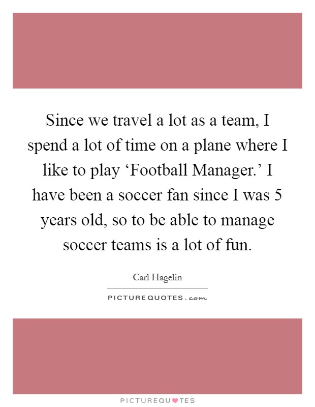 Since we travel a lot as a team, I spend a lot of time on a plane where I like to play ‘Football Manager.' I have been a soccer fan since I was 5 years old, so to be able to manage soccer teams is a lot of fun Picture Quote #1