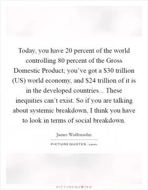 Today, you have 20 percent of the world controlling 80 percent of the Gross Domestic Product; you’ve got a $30 trillion (US) world economy, and $24 trillion of it is in the developed countries... These inequities can’t exist. So if you are talking about systemic breakdown, I think you have to look in terms of social breakdown Picture Quote #1