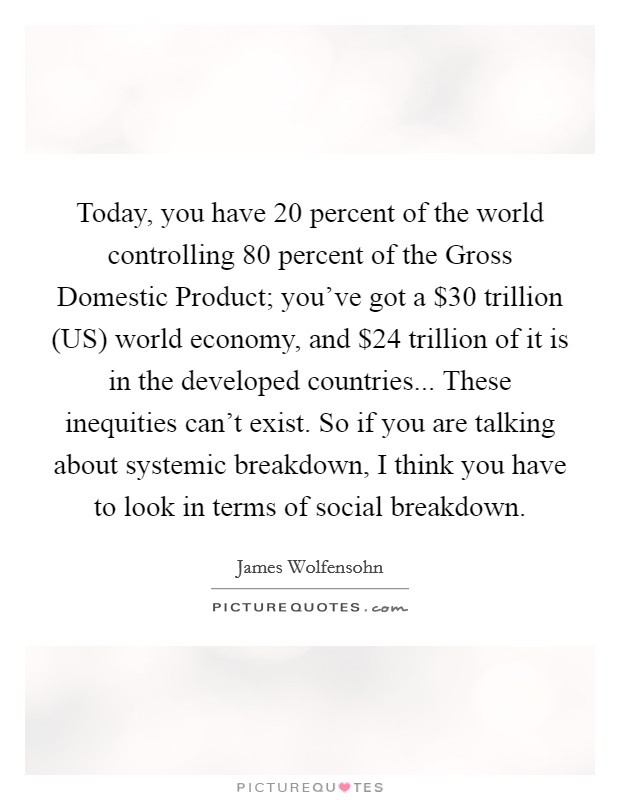Today, you have 20 percent of the world controlling 80 percent of the Gross Domestic Product; you've got a $30 trillion (US) world economy, and $24 trillion of it is in the developed countries... These inequities can't exist. So if you are talking about systemic breakdown, I think you have to look in terms of social breakdown Picture Quote #1