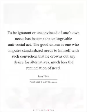 To be ignorant or unconvinced of one’s own needs has become the unforgivable anti-social act. The good citizen is one who imputes standardized needs to himself with such conviction that he drowns out any desire for alternatives, much less the renunciation of need Picture Quote #1