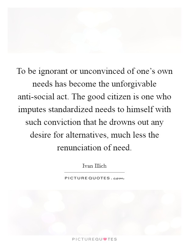 To be ignorant or unconvinced of one's own needs has become the unforgivable anti-social act. The good citizen is one who imputes standardized needs to himself with such conviction that he drowns out any desire for alternatives, much less the renunciation of need Picture Quote #1