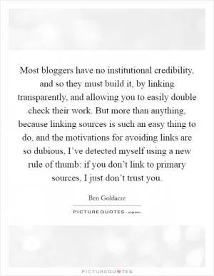 Most bloggers have no institutional credibility, and so they must build it, by linking transparently, and allowing you to easily double check their work. But more than anything, because linking sources is such an easy thing to do, and the motivations for avoiding links are so dubious, I’ve detected myself using a new rule of thumb: if you don’t link to primary sources, I just don’t trust you Picture Quote #1