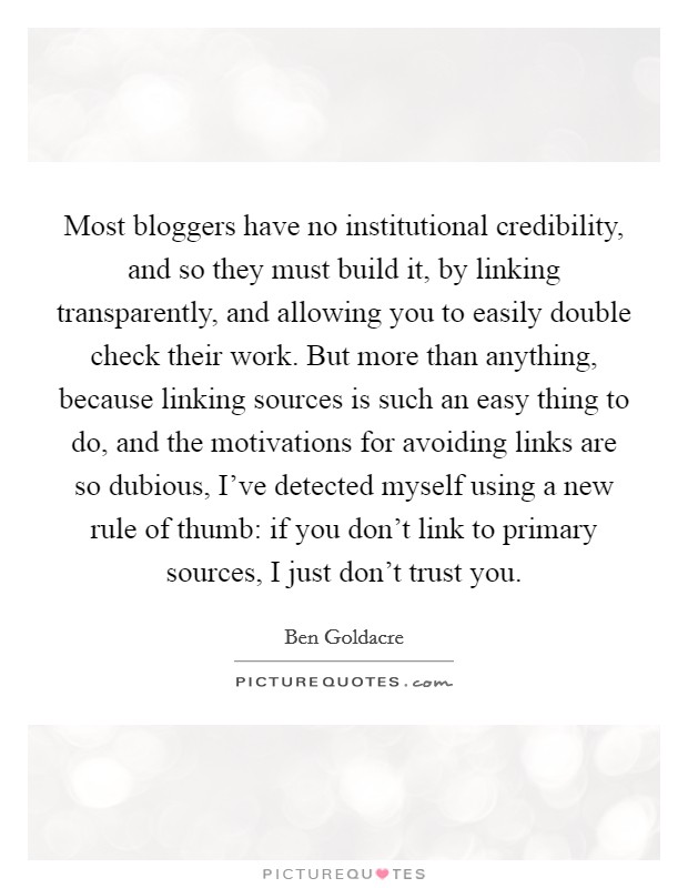 Most bloggers have no institutional credibility, and so they must build it, by linking transparently, and allowing you to easily double check their work. But more than anything, because linking sources is such an easy thing to do, and the motivations for avoiding links are so dubious, I've detected myself using a new rule of thumb: if you don't link to primary sources, I just don't trust you Picture Quote #1