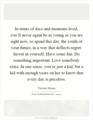 In terms of days and moments lived, you’ll never again be as young as you are right now, so spend this day, the youth of your future, in a way that deflects regret. Invest in yourself. Have some fun. Do something important. Love somebody extra. In one sense, you’re just a kid, but a kid with enough years on her to know that every day is priceless Picture Quote #1