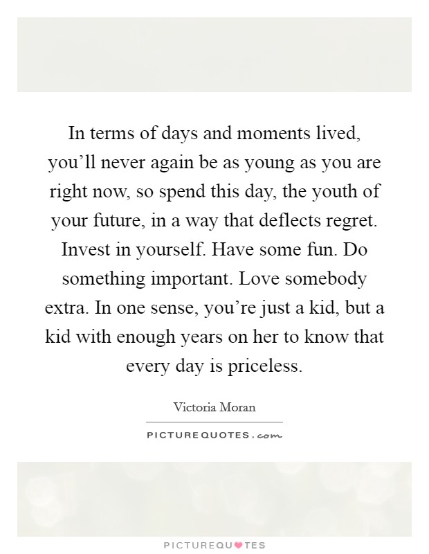 In terms of days and moments lived, you'll never again be as young as you are right now, so spend this day, the youth of your future, in a way that deflects regret. Invest in yourself. Have some fun. Do something important. Love somebody extra. In one sense, you're just a kid, but a kid with enough years on her to know that every day is priceless Picture Quote #1