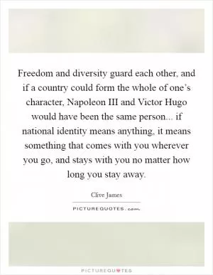 Freedom and diversity guard each other, and if a country could form the whole of one’s character, Napoleon III and Victor Hugo would have been the same person... if national identity means anything, it means something that comes with you wherever you go, and stays with you no matter how long you stay away Picture Quote #1