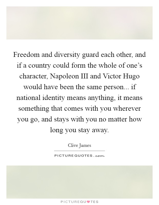 Freedom and diversity guard each other, and if a country could form the whole of one's character, Napoleon III and Victor Hugo would have been the same person... if national identity means anything, it means something that comes with you wherever you go, and stays with you no matter how long you stay away Picture Quote #1