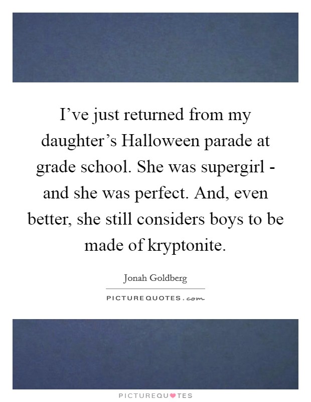 I've just returned from my daughter's Halloween parade at grade school. She was supergirl - and she was perfect. And, even better, she still considers boys to be made of kryptonite Picture Quote #1
