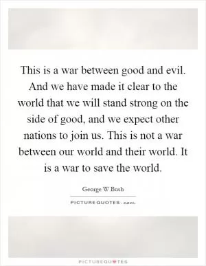 This is a war between good and evil. And we have made it clear to the world that we will stand strong on the side of good, and we expect other nations to join us. This is not a war between our world and their world. It is a war to save the world Picture Quote #1