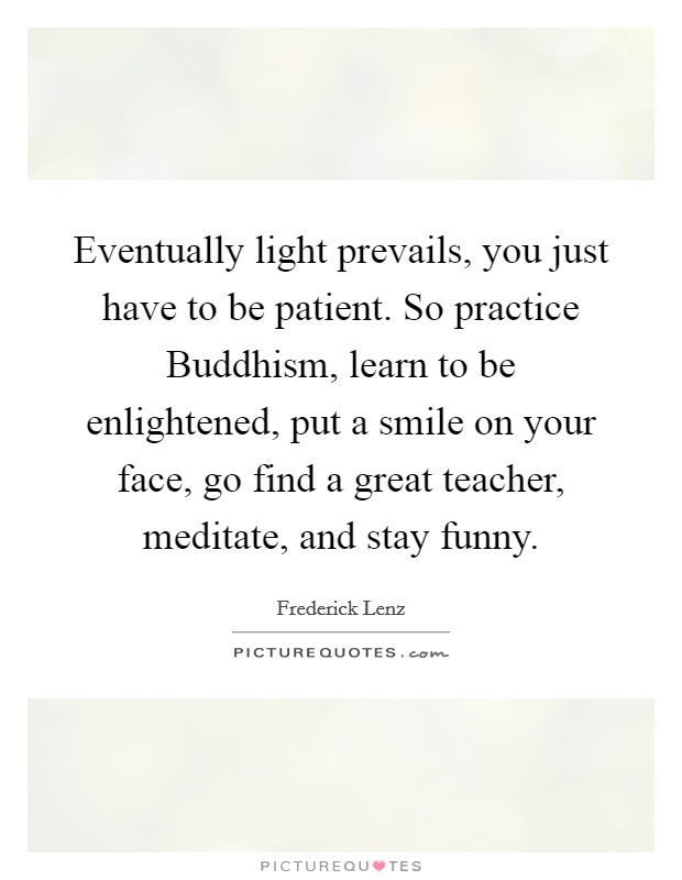 Eventually light prevails, you just have to be patient. So practice Buddhism, learn to be enlightened, put a smile on your face, go find a great teacher, meditate, and stay funny Picture Quote #1