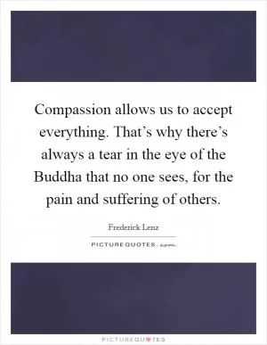 Compassion allows us to accept everything. That’s why there’s always a tear in the eye of the Buddha that no one sees, for the pain and suffering of others Picture Quote #1