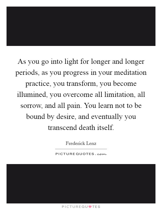As you go into light for longer and longer periods, as you progress in your meditation practice, you transform, you become illumined, you overcome all limitation, all sorrow, and all pain. You learn not to be bound by desire, and eventually you transcend death itself Picture Quote #1