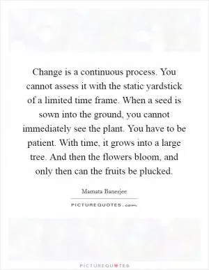 Change is a continuous process. You cannot assess it with the static yardstick of a limited time frame. When a seed is sown into the ground, you cannot immediately see the plant. You have to be patient. With time, it grows into a large tree. And then the flowers bloom, and only then can the fruits be plucked Picture Quote #1