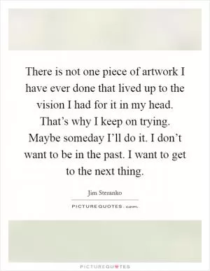 There is not one piece of artwork I have ever done that lived up to the vision I had for it in my head. That’s why I keep on trying. Maybe someday I’ll do it. I don’t want to be in the past. I want to get to the next thing Picture Quote #1