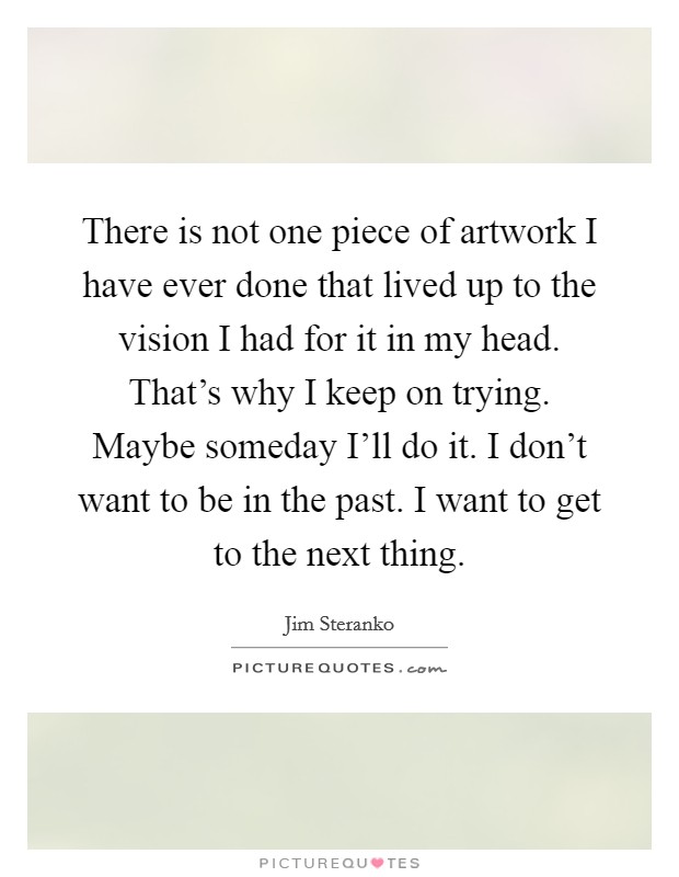 There is not one piece of artwork I have ever done that lived up to the vision I had for it in my head. That's why I keep on trying. Maybe someday I'll do it. I don't want to be in the past. I want to get to the next thing Picture Quote #1