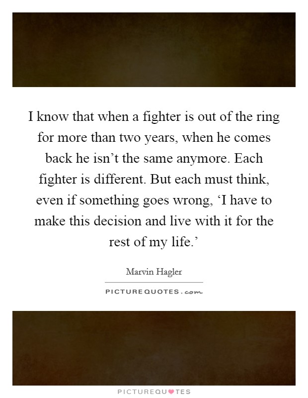 I know that when a fighter is out of the ring for more than two years, when he comes back he isn't the same anymore. Each fighter is different. But each must think, even if something goes wrong, ‘I have to make this decision and live with it for the rest of my life.' Picture Quote #1