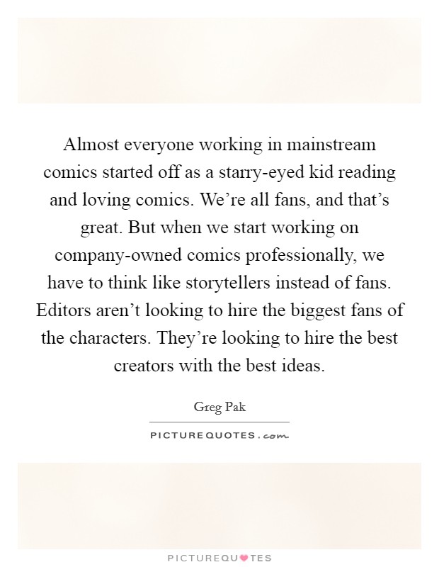 Almost everyone working in mainstream comics started off as a starry-eyed kid reading and loving comics. We're all fans, and that's great. But when we start working on company-owned comics professionally, we have to think like storytellers instead of fans. Editors aren't looking to hire the biggest fans of the characters. They're looking to hire the best creators with the best ideas Picture Quote #1