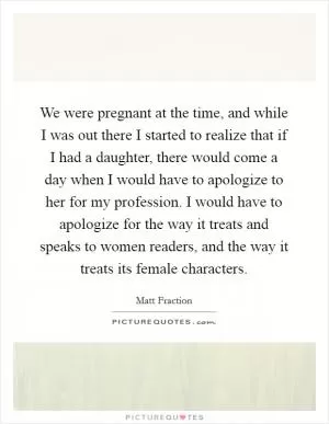 We were pregnant at the time, and while I was out there I started to realize that if I had a daughter, there would come a day when I would have to apologize to her for my profession. I would have to apologize for the way it treats and speaks to women readers, and the way it treats its female characters Picture Quote #1