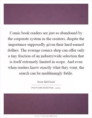 Comic book readers are just as abandoned by the corporate system as the creators, despite the importance supposedly given their hard-earned dollars. The average comics shop can offer only a tiny fraction of an industrywide selection that is itself extremely limited in scope. And even when readers know exactly what they want, the search can be maddeningly futile Picture Quote #1