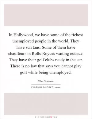 In Hollywood, we have some of the richest unemployed people in the world. They have sun tans. Some of them have chauffeurs in Rolls-Royces waiting outside. They have their golf clubs ready in the car. There is no law that says you cannot play golf while being unemployed Picture Quote #1