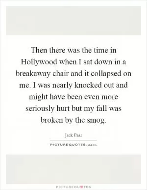 Then there was the time in Hollywood when I sat down in a breakaway chair and it collapsed on me. I was nearly knocked out and might have been even more seriously hurt but my fall was broken by the smog Picture Quote #1