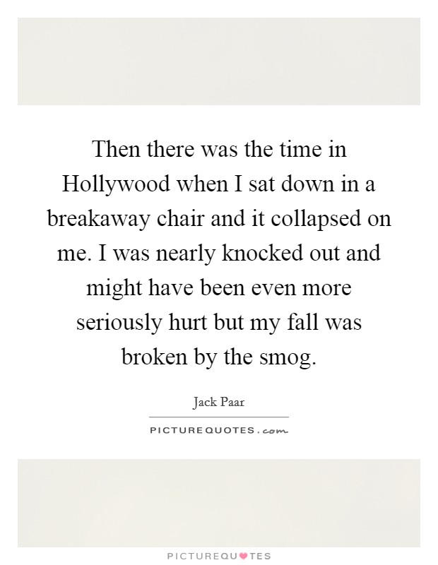 Then there was the time in Hollywood when I sat down in a breakaway chair and it collapsed on me. I was nearly knocked out and might have been even more seriously hurt but my fall was broken by the smog Picture Quote #1