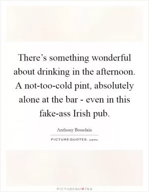 There’s something wonderful about drinking in the afternoon. A not-too-cold pint, absolutely alone at the bar - even in this fake-ass Irish pub Picture Quote #1