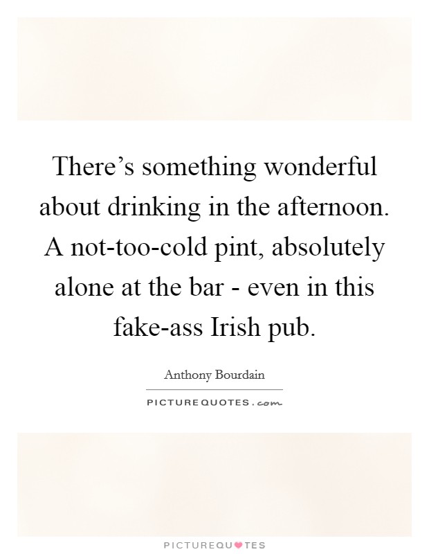 There's something wonderful about drinking in the afternoon. A not-too-cold pint, absolutely alone at the bar - even in this fake-ass Irish pub Picture Quote #1