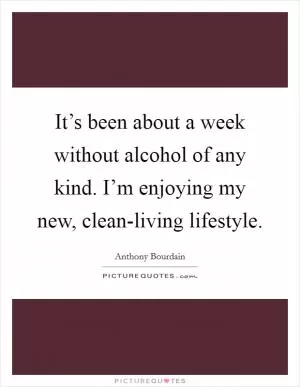 It’s been about a week without alcohol of any kind. I’m enjoying my new, clean-living lifestyle Picture Quote #1