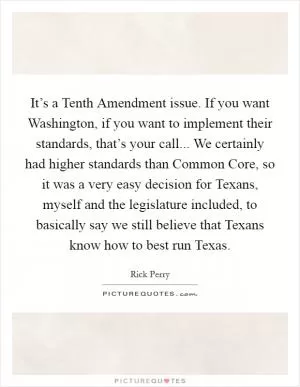 It’s a Tenth Amendment issue. If you want Washington, if you want to implement their standards, that’s your call... We certainly had higher standards than Common Core, so it was a very easy decision for Texans, myself and the legislature included, to basically say we still believe that Texans know how to best run Texas Picture Quote #1