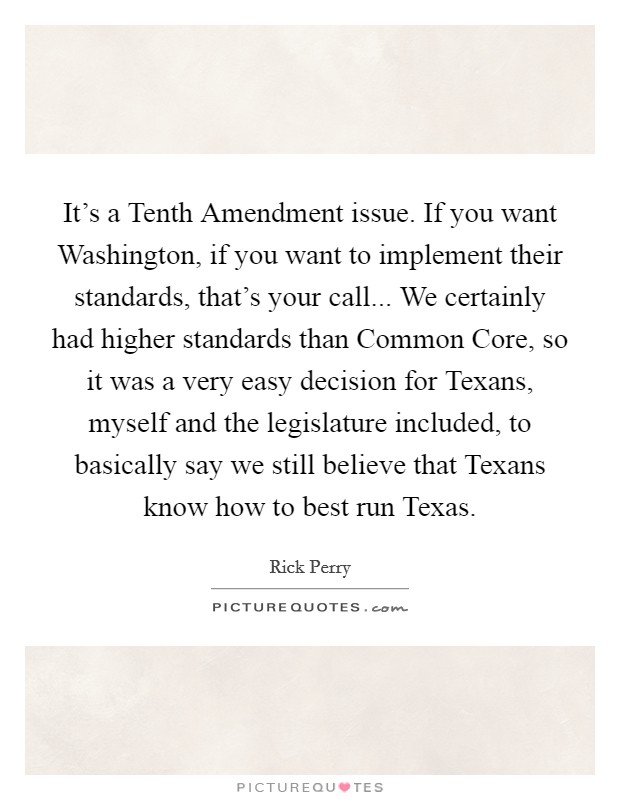 It's a Tenth Amendment issue. If you want Washington, if you want to implement their standards, that's your call... We certainly had higher standards than Common Core, so it was a very easy decision for Texans, myself and the legislature included, to basically say we still believe that Texans know how to best run Texas Picture Quote #1
