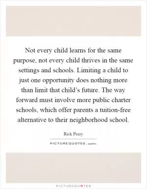 Not every child learns for the same purpose, not every child thrives in the same settings and schools. Limiting a child to just one opportunity does nothing more than limit that child’s future. The way forward must involve more public charter schools, which offer parents a tuition-free alternative to their neighborhood school Picture Quote #1